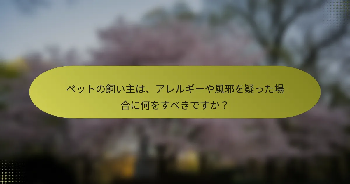 ペットの飼い主は、アレルギーや風邪を疑った場合に何をすべきですか？